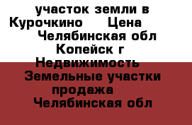 участок земли в Курочкино-1 › Цена ­ 90 000 - Челябинская обл., Копейск г. Недвижимость » Земельные участки продажа   . Челябинская обл.